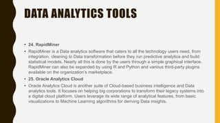 DATA ANALYTICS TOOLS
• 24. RapidMiner
• RapidMiner is a Data analytics software that caters to all the technology users need, from
integration, cleaning to Data transformation before they run predictive analytics and build
statistical models. Nearly all this is done by the users through a simple graphical interface.
RapidMiner can also be expanded by using R and Python and various third-party plugins
available on the organization’s marketplace.
• 25. Oracle Analytics Cloud
• Oracle Analytics Cloud is another suite of Cloud-based business intelligence and Data
analytics tools. It focuses on helping big corporations to transform their legacy systems into
a digital cloud platform. Users leverage its wide range of analytical features, from basic
visualizations to Machine Learning algorithms for deriving Data insights.
 