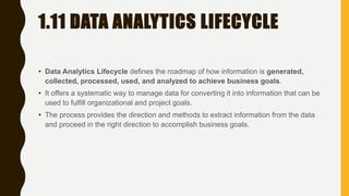 1.11 DATA ANALYTICS LIFECYCLE
• Data Analytics Lifecycle defines the roadmap of how information is generated,
collected, processed, used, and analyzed to achieve business goals.
• It offers a systematic way to manage data for converting it into information that can be
used to fulfill organizational and project goals.
• The process provides the direction and methods to extract information from the data
and proceed in the right direction to accomplish business goals.
 