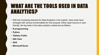 WHAT ARE THE TOOLS USED IN DATA
ANALYTICS?
• With the increasing demand for Data Analytics in the market, many tools have
emerged with various functionalities for this purpose. Either open-source or user-
friendly, the top tools in the data analytics market are as follows.
• R programming
• Python
• Tableau Public
• Qlik View
• SAS
• Microsoft Excel
 