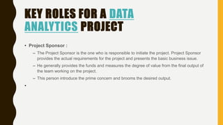 KEY ROLES FOR A DATA
ANALYTICS PROJECT
• Project Sponsor :
– The Project Sponsor is the one who is responsible to initiate the project. Project Sponsor
provides the actual requirements for the project and presents the basic business issue.
– He generally provides the funds and measures the degree of value from the final output of
the team working on the project.
– This person introduce the prime concern and brooms the desired output.
•
 