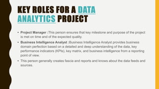 KEY ROLES FOR A DATA
ANALYTICS PROJECT
• Project Manager :This person ensures that key milestone and purpose of the project
is met on time and of the expected quality.
• Business Intelligence Analyst :Business Intelligence Analyst provides business
domain perfection based on a detailed and deep understanding of the data, key
performance indicators (KPIs), key matrix, and business intelligence from a reporting
point of view.
• This person generally creates fascia and reports and knows about the data feeds and
sources.
 