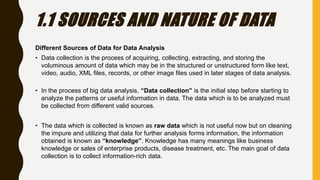 1.1 SOURCES AND NATURE OF DATA
Different Sources of Data for Data Analysis
• Data collection is the process of acquiring, collecting, extracting, and storing the
voluminous amount of data which may be in the structured or unstructured form like text,
video, audio, XML files, records, or other image files used in later stages of data analysis.
• In the process of big data analysis, “Data collection” is the initial step before starting to
analyze the patterns or useful information in data. The data which is to be analyzed must
be collected from different valid sources.
• The data which is collected is known as raw data which is not useful now but on cleaning
the impure and utilizing that data for further analysis forms information, the information
obtained is known as “knowledge”. Knowledge has many meanings like business
knowledge or sales of enterprise products, disease treatment, etc. The main goal of data
collection is to collect information-rich data.
 