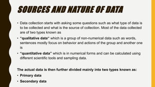 SOURCES AND NATURE OF DATA
• Data collection starts with asking some questions such as what type of data is
to be collected and what is the source of collection. Most of the data collected
are of two types known as
• “qualitative data“ which is a group of non-numerical data such as words,
sentences mostly focus on behavior and actions of the group and another one
is
• “quantitative data” which is in numerical forms and can be calculated using
different scientific tools and sampling data.
The actual data is then further divided mainly into two types known as:
• Primary data
• Secondary data
 
