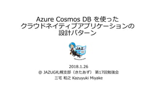 Azure Cosmos DB を使った
クラウドネイティブアプリケーションの
設計パターン
2018.1.26
@ JAZUG札幌支部（きたあず） 第17回勉強会
三宅 和之 Kazuyuki Miyake
 