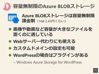 容量無制限のAzure BLOBストレージ
 画像や動画など容量が大きなファイルを
置くのに適している
 Webサーバー代わりにも使える
 カスタムドメインの設定も可能
 WordPressの場合はプラグインがある
– Windows Azure Storage for WordPress
15
Azure BLOBストレージは容量無制限
課金制（1GB 2.45円くらい）
 