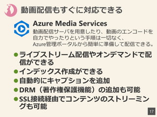 動画配信もすぐに対応できる
17
ライブストリーム配信やオンデマンドで配
信ができる
インデックス作成ができる
自動的にキャプションを追加
DRM（著作権保護機能）の追加も可能
SSL接続経由でコンテンツのストリーミン
グも可能
Azure Media Services
動画配信サーバを用意したり、動画のエンコードを
自力でやったりという手順は一切なく、
Azure管理ポータルから簡単に準備して配信できる。
 