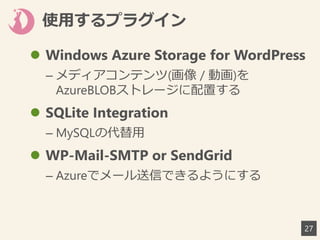 使用するプラグイン
27
 Windows Azure Storage for WordPress
– メディアコンテンツ(画像 / 動画)を
AzureBLOBストレージに配置する
 SQLite Integration
– MySQLの代替用
 WP-Mail-SMTP or SendGrid
– Azureでメール送信できるようにする
 