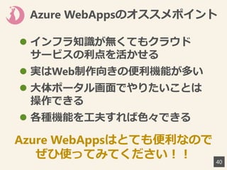 Azure WebAppsのオススメポイント
 インフラ知識が無くてもクラウド
サービスの利点を活かせる
 実はWeb制作向きの便利機能が多い
 大体ポータル画面でやりたいことは
操作できる
 各種機能を工夫すれば色々できる
40
Azure WebAppsはとても便利なので
ぜひ使ってみてください！！
 
