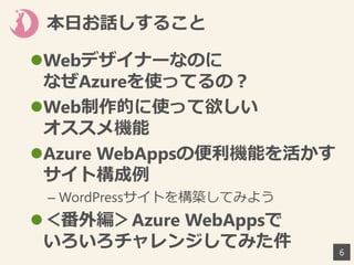 本日お話しすること
6
Webデザイナーなのに
なぜAzureを使ってるの？
Web制作的に使って欲しい
オススメ機能
Azure WebAppsの便利機能を活かす
サイト構成例
– WordPressサイトを構築してみよう
＜番外編＞Azure WebAppsで
いろいろチャレンジしてみた件
 