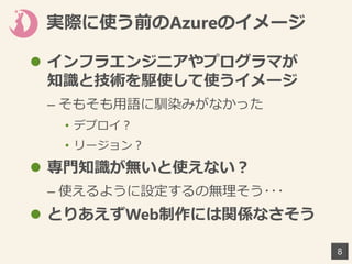 実際に使う前のAzureのイメージ
8
 インフラエンジニアやプログラマが
知識と技術を駆使して使うイメージ
– そもそも用語に馴染みがなかった
• デプロイ？
• リージョン？
 専門知識が無いと使えない？
– 使えるように設定するの無理そう･･･
 とりあえずWeb制作には関係なさそう
 