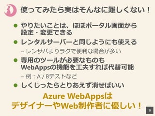 使ってみたら実はそんなに難しくない！
 やりたいことは、ほぼポータル画面から
設定・変更できる
 レンタルサーバーと同じようにも使える
– レンサバよりラクで便利な場合が多い
 専用のツールが必要なものも
WebAppsの機能を工夫すれば代替可能
– 例：A / Bテストなど
 しくじったらとりあえず消せばいい
9
Azure WebAppsは
デザイナーやWeb制作者に優しい！
 