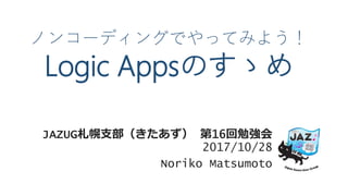 ノンコーディングでやってみよう！
Logic Appsのすゝめ
JAZUG札幌支部（きたあず） 第16回勉強会
2017/10/28
Noriko Matsumoto
 