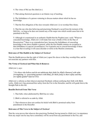 4. The virtue of Mu`aaz Ibn Jabal (ra ).

      5. That asking rhetorical questions is an Islamic way of teaching.

      6. The forbiddance of a person venturing to discuss matters about which he has no
      knowledge.

      7. That the first obligation of the slave towards Allah (swt ) is to worship Him Alone.

      8. That the one who dies believing and practising Tawheed is saved from the torment of the
      Hell-fire - so long as he does not commit any of the major sins which would cause him to be
      punished in the Fire.

      9. Although it is mentioned in an authentic Hadith that the Prophet (saas ) said: "Whoever
      concealed knowledge, Allah (swt ) will make him wear a bridle of fire on the Day of
      Resurrection,"9 there is no contradiction here, because the forbiddance of concealing
      knowledge in the above Hadith is general, while the first Hadith contains an exception to
      that forbiddance in special circumstances: For it permits one to conceal knowledge if there
      is a fear that revealing it will cause disorder or strife in the Muslim community.

Relevance of This Hadith to the Subject of Tawheed

That the Hadith proves that the right of Allah (swt ) upon His slaves is that they worship Him, and do
not associate any partners with Him.

The Virtue of Tawheed and What Sins It Removes

Allah (swt ), says:

      " It is those who believe and do not adulterate their faith [in Allah's Oneness] with zulm
      [wrongdoing, i.e. associating partners with Him], for them [only] is there safety and they
      are rightly-guided" (Qur'an 6:82)

Allah (swt ), informs us that whoever practised Tawheed, without confusing their faith with Shirk,
verily, Allah (swt ) has promised him safety from the Fire in the Hereafter, and He will guide him to the
Straight Path in this life.

Benefits Derived From This Verse

      1. That faith, when adulterated by Shirk has no value.

      2. Shirk is referred to as zulm by Allah.

      3. That whosoever does not confuse his belief with Shirk is promised safety from
      punishment in the Hereafter.

Relevance of This Verse to the Subject of Tawheed

That the verse proves that whoever dies practising Tawheed, having turned to Allah (swt ) in repentance
from any major sins he may have committed, will be saved from any punishment in the Fire; and
 