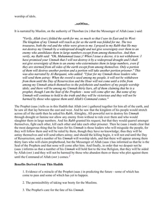 worship of idols.

                                                ..ooOOoo..

It is narrated by Muslim, on the authority of Thawban (ra ) that the Messenger of Allah (saas ) said:

      "Verily, Allah (swt ) folded the earth for me, so much so that I saw its East and its West:
      The kingdom of my Ummah will reach as far as the earth was folded for me. The two
      treasures, both the red and the white were given to me. I prayed to my Rabb that He may
      not destroy my Ummah by a widespread drought and not give sovereignty over them to an
      enemy who annihilates them in large numbers except from among themselves. And then
      verily, my Rabb said: "Oh, Muhammad (saas )! When I issue a decree, it is not withdrawn: I
      have promised your Ummah that I will not destroy it by a widespread drought and I shall
      not give sovereignty of them to an enemy who exterminates them in large numbers, even if
      they are stormed from all sides of the earth except from among themselves. Only a portion
      of them will destroy another portion and a portion will take another portion prisoner." This
      was also narrated by Al-Barqaani, who added: "I fear for my Ummah those leaders who
      will send them astray: When the sword is used among my people, it will not be withdrawn
      from them until the Day of Resurrection and the Hour will not come until a tribe from
      among my Ummah attach themselves to the polytheists and numbers of my people worship
      idols; and there will be among my Ummah thirty liars, all of them claiming that he is a
      prophet, though I am the Seal of the Prophets - none will come after me. But some of my
      Ummah will continue to hold to the truth and they will be victorious and they will not be
      harmed by those who oppose them until Allah's Command comes."

The Prophet (saas ) tells us in this Hadith that Allah (swt ) gathered together for him all of the earth, and
he saw all that lay between the east and west. And he saw that the kingdom of his people would stretch
across all of the earth then he asked his Rabb, Almighty, All-powerful not to destroy his Ummah
through drought or famine nor allow any enemy from without to rule over them and who would
slaughter them in large numbers. And his Rabb granted his request, but that they would quarrel amongst
themselves, fight each other, kill each other and take each other prisoner. Then he (saas ) made clear that
the most dangerous thing that he fears for his Ummah is those leaders who will misguide the people, for
they will follow them and will be ruled by them, though they have no knowledge; thus they will be
astray themselves and will send others astray; and should the killing begin, it will not end until the Day
of Resurrection; and a number of his Ummah will worship idols, and that there will appear among them
thirty liars who will claim prophethood, but the Messenger of Allah (saas ) has informed us that he is the
Seal of the Prophets and that none will come after him. And finally, in order that we despair not he
(saas ) informs us that a number of his Ummah will hold fast to the true Religion, that they will be aided
by Allah (swt ) and they will not be harmed by those who abandon them or those who plot against them
until the Command of Allah (swt ) comes.2

Benefits Derived From This Hadith

      1. Evidence of a miracle of the Prophet (saas ) in predicting the future - some of which has
      come to pass and some of which has yet to happen.

      2. The permissibility of taking war booty for the Muslims.

      3. The Prophet's care for the fate of his Ummah.
 