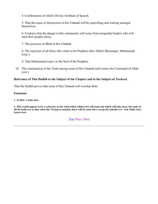 4. Confirmation of Allah's Divine Attribute of Speech.

       5. That the cause of destruction of this Ummah will be quarrelling and warring amongst
       themselves.

       6. Evidence that the danger to this community will come from misguided leaders who will
       send their people astray.

       7. The presence of Shirk in this Ummah.

       8. The rejection of all those who claim to be Prophets after Allah's Messenger, Muhammad
       (saas ).

       9. That Muhammad (saas ) is the Seal of the Prophets.

 10. The continuation of the Truth among some of this Ummah until comes the Command of Allah
     (swt ).

Relevance of This Hadith to the Subject of the Chapter and to the Subject of Tawheed

That the Hadith proves that some of this Ummah will worship idols.

Footnotes

1. Al-Jibt: A false idol.

2. This would appear to be a reference to the wind which Allah (swt) will send and which will take away the souls of
all the believers so that when the Trump is sounded, there will be none alive except the unbelievers - and Allah (swt)
knows best.

                                                  Top | Prev | Next
 