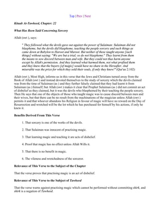 Top | Prev | Next

Kitaab At-Tawheed, Chapter: 22

What Has Been Said Concerning Sorcery

Allah (swt ), says:

      " They followed what the devils gave out against the power of Sulaiman: Sulaiman did not
      blaspheme, but the devils did blaspheme, teaching the people sorcery and such things as
      came down at Babylon to Haroot and Maroot. But neither of these taught anyone [such
      things] without saying: "We are but a trial; so do not blaspheme." They learnt from them
      the means to sow discord between man and wife. But they could not thus harm anyone
      except by Allah's permission. And they learned what harmed them, not what profited them
      and they knew that the buyers [of magic] would have no share in the Hereafter. And
      miserable was the price for which they sold their souls, if only they knew!" (Qur'an 2:102)

Allah (swt ), Most High, informs us in this verse that the Jews and Christians turned away from the
Book of Allah (swt ) and instead devoted themselves to the study of sorcery which the devils claimed
was from the time of Sulaiman (as ) and they further falsely claimed that they had learnt it from
Sulaiman (as ) himself; but Allah (swt ) makes it clear that Prophet Sulaiman (as ) did not commit an act
of disbelief as they claimed, but it was the devils who blasphemed by their teaching the people sorcery.
Then He says that one of the objects of those who taught magic was to cause discord between men and
their wives, but that there can be no result from the machinations of the magician unless Allah (swt )
permits it and that whoever abandons his Religion in favour of magic will have no reward on the Day of
Resurrection and wretched will be the lot which he has purchased for himself by his actions, if only he
knew it.

Benefits Derived From This Verse

      1. That sorcery is one of the works of the devils.

      2. That Sulaiman was innocent of practising magic.

      3. That learning magic and teaching it are acts of disbelief.

      4. Proof that magic has no effect unless Allah Wills it.

      5. That there is no benefit in magic.

      6. The vileness and wretchedness of the sorceror.

Relevance of This Verse to the Subject of the Chapter

That the verse proves that practising magic is an act of disbelief.

Relevance of This Verse to the Subject of Tawheed

That the verse warns against practising magic which cannot be performed without committing shirk, and
shirk is a negation of Tawheed.
 