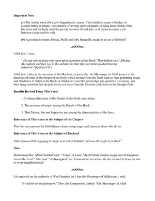 Important Note

       (a) The Arabic word sihr (‫ )ﺳﺤﺮ‬linguistically means: That which its cause is hidden. In
       Islamic terms, it means: The practice of writing spells on paper, or tying knots which effect
       the heart and the body until the person becomes ill and dies, or it means to cause a rift
       between a man and his wife.

       (b) According to Imam Ahmad, Malik and Abu Haneefah, magic is an act of disbelief.

                                                 ..ooOOoo..

Allah (swt ) says:

       " Do you not see those who were given a portion of the Book? They believe in Al-Jibt and
       At-Taghoot and they say to the unbelievers that they are better guided than the
       believers!" (Qur'an 4:51)

Allah (swt ) directs the attention of the Muslims, in particular, the Messenger of Allah (saas ) to the
practices of some of the People of the Book which deviate from the Truth such as their preferring magic
and obedience to Satan to the Book of Allah (swt ) and the knowledge and guidance it contains, and
their lying assertion that the polytheists are better than the Muslims and closer to the Straight Path.

Benefits Derived From This Verse

       1. Evidence that some of the People of the Book were astray.

       2. The presence of magic among the People of the Book.

       3. That flattery, lies and hypocrisy are among the characteristics of the Jews.

Relevance of This Verse to the Subject of the Chapter

That the verse proves the forbiddance of practising magic and censures those who do so.

Relevance of This Verse to the Subject of Tawheed

That it proves that engaging in magic is an act of disbelief, because its origin is in shirk.1

Note

Muhammad Ibn `Abdul Wahhab said: "`Umar (ra ) said: "Al-Jibt (here) means magic and At-Taaghoot
means the devil." Jabir said: "At-Tawagheet2 are fortune-tellers to whom the devils used to descend, one
to every neighbourhood."

                                                 ..ooOOoo..

It is reported on the authority of Abu Hurairah (ra ) that the Messenger of Allah (saas ) said:

       "Avoid the seven destroyers." They (the Companions) asked: "Oh, Messenger of Allah
 