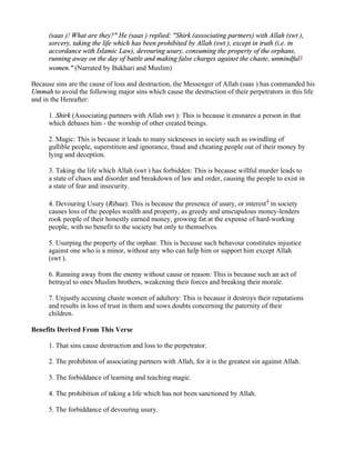 (saas )! What are they?" He (saas ) replied: "Shirk (associating partners) with Allah (swt ),
      sorcery, taking the life which has been prohibited by Allah (swt ), except in truth (i.e. in
      accordance with Islamic Law), devouring usury, consuming the property of the orphans,
      running away on the day of battle and making false charges against the chaste, unmindful3
      women." (Narrated by Bukhari and Muslim)

Because sins are the cause of loss and destruction, the Messenger of Allah (saas ) has commanded his
Ummah to avoid the following major sins which cause the destruction of their perpetrators in this life
and in the Hereafter:

      1. Shirk (Associating partners with Allah swt ): This is because it ensnares a person in that
      which debases him - the worship of other created beings.

      2. Magic: This is because it leads to many sicknesses in society such as swindling of
      gullible people, superstition and ignorance, fraud and cheating people out of their money by
      lying and deception.

      3. Taking the life which Allah (swt ) has forbidden: This is because willful murder leads to
      a state of chaos and disorder and breakdown of law and order, causing the people to exist in
      a state of fear and insecurity.

      4. Devouring Usury (Ribaa): This is because the presence of usury, or interest4 in society
      causes loss of the peoples wealth and property, as greedy and unscupulous money-lenders
      rook people of their honestly earned money, growing fat at the expense of hard-working
      people, with no benefit to the society but only to themselves.

      5. Usurping the property of the orphan: This is because such behavour constitutes injustice
      against one who is a minor, without any who can help him or support him except Allah
      (swt ).

      6. Running away from the enemy without cause or reason: This is because such an act of
      betrayal to ones Muslim brothers, weakening their forces and breaking their morale.

      7. Unjustly accusing chaste women of adultery: This is because it destroys their reputations
      and results in loss of trust in them and sows doubts concerning the paternity of their
      children.

Benefits Derived From This Verse

      1. That sins cause destruction and loss to the perpetrator.

      2. The prohibiton of associating partners with Allah, for it is the greatest sin against Allah.

      3. The forbiddance of learning and teaching magic.

      4. The prohibition of taking a life which has not been sanctioned by Allah.

      5. The forbiddance of devouring usury.
 