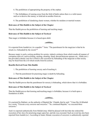 6. The prohibition of appropriating the property of the orphan.

      7. The forbiddance of running away from the field of battle unless there is a valid reason
      such as to deceive the enemy, or lend aid on another front etc.

      8. The prohibition of slandering chaste women, whether be maidens or married women.

Relevance of This Hadith to the Subject of the Chapter

That the Hadith proves the prohibition of learning and teaching magic.

Relevance of This Hadith to the Subject of Tawheed

That magic is forbidden because it is based upon shirk.

                                                ..ooOOoo..

It is reported from Jundub (ra ) in a marfoo' 5 form: "The punishment for the magician is that he be
struck (i.e. beheaded) by the sword."6

Because magic is such a serious problem for society, indeed a sickness from which results all manner of
corruption and evil, such as killing, stealing, cheating, fraud, discord between spouses etc., Allah (swt )
has provided a drastic cure for it which is the execution by beheading of the magician so that society
may be freed from the evil which results from his actions.

Benefits Derived From This Hadith

      1. The prohibition of learning sorcery and of teaching it.

      2. That the punishment for practising magic is death by beheading.

Relevance of This Hadith to the Subject of the Chapter

That the Hadith proves that the punishment for sorcery is beheading, which shows that it is forbidden.

Relevance of This Hadith to the Subject of Tawheed

That the Hadith proves that learning and teaching magic is forbidden, because it is built upon a
foundation of shirk.

                                                ..ooOOoo..

It is narrated by Bukhari, on the authority of Bajalah Ibn `Ubadah, that he said: "`Umar Ibn Al-Khattab
(ra ) wrote: "Execute every sorceror and sorceress." "So, continued Bajalah," we executed three
sorcerors."

And it is reported authentically from Hafsah (may Allah be pleased with her) that she ordered the
execution of her slave for practising magic upon her, and she was executed. Such an event has also been
reported from Jundub (ra ). According to Imam Ahmad, execution of sorcerors is authentically reported
 