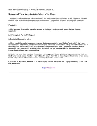 from three Companions (i.e. `Umar, Hafsah and Jundub ra ).

Relevance of These Narration to the Subject of the Chapter

The writer (Muhammad Ibn `Abdul Wahhab) has mentioned these narrations in this chapter in order to
make it clear that the opinion of the above-mentioned Companions was that the magician be killed.

Footnotes

1. This is because the magician places his faith not in Allah (swt), but in the devils among the jinn whom he
supplicates.

2. At-Tawagheet: Plural of At-Taghoot.

3. Unmindful: Innocent or naive.

4. There is no difference between these two terms; the idea propagated by some Muslim "modernists" that ribaa
means excessive interest rates, and that moderate interest is therefore permissible, is totally without foundation and is
in contradiction with the Qur'an, the Sunnah and the confirmed practices of the Companions who were the best
people after the Prophet (saas) in understanding the Sunnah and who used to avoid even those permissible
transactions that in any way resembled ribaa.

5. Marfoo': A report from one of the Companions which suggests, without explicitly saying so, that he heard it from
the Prophet (saas), such as the above report of Jundub (ra), in the which he states the punishment for a certain crime,
for it is not possible that he would have used his own judgement in such a matter.

6. Narrated by At-Tirmizi, who said: "The correct saying is that it is mawqoof (i.e. a saying of Jundub)." - and Allah
(swt) knows best.

                                                   Top | Prev | Next
 