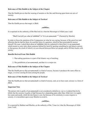 Relevance of This Hadith to the Subject of the Chapter

That the Hadith proves that the wearing of amulets or the like and blowing upon knots are acts of
sorcery.

Relevance of This Hadith to the Subject of Tawheed

That the Hadith proves that magic is Shirk.

                                                ..ooOOoo..

It is reported on the authority of Ibn Mas'ood (ra ) that the Messenger of Allah (saas ) said:

      "Shall I not tell you what al-'adhdhah4 is? It is an-nameemah." 5 (Narrated by Muslim)

In order to focus the attention of his Companions on what he was saying, because of the great love and
affection that he had for them, he used the form of a question, which he then proceeded to answer
himself: He (saas ) asked them about al-'adhdhah; then he explained to them that it is an-nameemah,
which means to carry tales about someone behind his back by quoting something he said about a person
to that person, the result of which is to sow discord between those two people and to fill their hearts with
enmity.

Benefits Derived From This Hadith

      1. That asking questions is a part of the Islamic way of teaching.

      2. The prohibition of an-nameemah, and that it is a major sin.

Relevance of This Hadith to the Subject of the Chapter

That the Hadith proves that an-nameemah is a kind of sorcery, because it produces the same effect as
magic, or worse causing division among the people.

Relevance of This Hadith to the Subject of Tawheed

That the Hadith proves that an-nameemah is a kind of sorcery, and, as we have seen, sorcery is a form of
Shirk.

Important Note

The person who is guilty of an-nameemah is not considered a disbeliever, nor is it ordered that he be
killed, but the sorceror is guilty of kufr because he is depending upon other than Allah (swt ) to supply
his wants and needs, while the tale-bearer is not, but because of its similarity in some respects to
sorcery, it is incumbent upon every Muslim to avoid it.

                                                ..ooOOoo..

It is reported by Bukhari and Muslim, on the authority of Ibn `Umar (ra ) that the Messenger of Allah
(saas ) said:
 