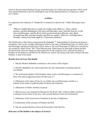 whoever dies practising Tawheed, having committed major sins without having repented, will be saved
from eternal damnation in the Fire (although he may be first punished therein, or forgiven as Allah
(swt ) Wills).

                                                ..ooOOoo..

It is reported on the authority of `Ubadah Ibn As-Saamit (ra ) that he said: "Allah's Messenger (saas )
said:

      "Whoever testified that none is worthy of worship except Allah (ra ), Alone, without
      partners, and that Muhammad is His slave and Messenger (saas ) and that Eisa (as ) is His
      slave and Messenger, and His Word which was bestowed upon Maryam, and a Spirit
      (created) from Him, and that Paradise and Hell are realities, Allah (swt ) will admit him to
      Paradise, whatever his deeds might be." (Narrated by Bukhari)

This Hadith tells us that whoever pronounced the shahadah, 10 understanding its meaning and acting in
accordance with it in his worship, affirming his belief in the status of Muhammad (saas ) as Allah's slave
and Messenger and likewise believing in Eisa's status as slave and Messenger of Allah (swt ) and that he
was created by Allah's Word: "Be!" from Maryam (may Allah's peace be upon both of them) and that
He absolved her from the charges levelled against her by the iniquitous Jews, affirmed his belief in
Paradise for the Believers and Hell for the disbelievers, and he who dying in this state of belief will enter
Paradise, in spite of his deeds.

Benefits Derived From This Hadith

      1. That the Muslim shahadah or testimony is the essence of the religion.

      2. That the shahadah is not valid except from one who understands its meaning and acts
      accordingly.

      3. The mentioning together of the Prophet's status as slave and Messenger is a refutation of
      those who make exaggerated claims for Him (saas ).11

      4. Affirmation of the status of Eisa (as ) as Allah's slave and Messenger; and this is a
      rebuttal of the claims of godhood made for him by the Christians.

      5. Affirmation of Allah's Attribute of speech.

      6. That Eisa (as ) was created from Maryam by His Word: "Be!" without a father; and this is
      a refutation of the claims of the Jews, who accused Maryam of the sin of fornication.

      7. Affirmation of the resurrection of mankind on the Day of Judgement.

      8. Confirmation of the existence of Paradise and Hell.

      9. That the sinning Muslims will not dwell eternally in the Hell-fire.

Relevance of This Hadith to the Subject of Tawheed
 