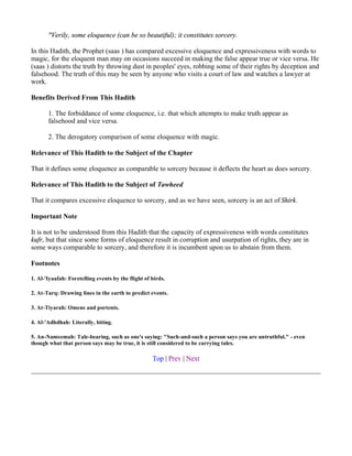 "Verily, some eloquence (can be so beautiful); it constitutes sorcery.

In this Hadith, the Prophet (saas ) has compared excessive eloquence and expressiveness with words to
magic, for the eloquent man may on occasions succeed in making the false appear true or vice versa. He
(saas ) distorts the truth by throwing dust in peoples' eyes, robbing some of their rights by deception and
falsehood. The truth of this may be seen by anyone who visits a court of law and watches a lawyer at
work.

Benefits Derived From This Hadith

       1. The forbiddance of some eloquence, i.e. that which attempts to make truth appear as
       falsehood and vice versa.

       2. The derogatory comparison of some eloquence with magic.

Relevance of This Hadith to the Subject of the Chapter

That it defines some eloquence as comparable to sorcery because it deflects the heart as does sorcery.

Relevance of This Hadith to the Subject of Tawheed

That it compares excessive eloquence to sorcery, and as we have seen, sorcery is an act of Shirk.

Important Note

It is not to be understood from this Hadith that the capacity of expressiveness with words constitutes
kufr, but that since some forms of eloquence result in corruption and usurpation of rights, they are in
some ways comparable to sorcery, and therefore it is incumbent upon us to abstain from them.

Footnotes

1. Al-'Iyaafah: Foretelling events by the flight of birds.

2. At-Tarq: Drawing lines in the earth to predict events.

3. At-Tiyarah: Omens and portents.

4. Al-'Adhdhah: Literally, biting.

5. An-Nameemah: Tale-bearing, such as one's saying: "Such-and-such a person says you are untruthful." - even
though what that person says may be true, it is still considered to be carrying tales.

                                                    Top | Prev | Next
 