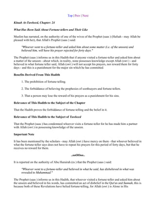 Top | Prev | Next

Kitaab At-Tawheed, Chapter: 24

What Has Been Said About Fortune-tellers and Their Like

Muslim has narrated, on the authority of one of the wives of the Prophet (saas ) (Hafsah - may Allah be
pleased with her), that Allah's Prophet (saas ) said:

      "Whoever went to a fortune-teller and asked him about some matter (i.e. of the unseen) and
      believed him, will have his prayer rejected for forty days."

The Prophet (saas ) informs us in this Hadith that if anyone visited a fortune-teller and asked him about
a matter of the unseen - about which, in reality, none possesses knowledge except Allah (swt ) - and
believed in what fortune teller said, Allah (swt ) will not accept his prayers, nor reward them for forty
days - and this is a punishment for the major sin which he has committed.

Benefits Derived From This Hadith

      1. The prohibition of fortune-telling.

      2. The forbiddance of believing the prophesies of soothsayers and fortune-tellers.

      3. That a person may lose the reward of his prayers as a punishment for his sins.

Relevance of This Hadith to the Subject of the Chapter

That the Hadith proves the forbiddance of fortune-telling and the belief in it.

Relevance of This Hadith to the Subject of Tawheed

That the Prophet (saas ) has condemned whoever visits a fortune-teller for he has made him a partner
with Allah (swt ) in possessing knowledge of the unseen.

Important Note

It has been mentioned by the scholars - may Allah (swt ) have mercy on them - that whoever believed in
what the fortune-teller says does not have to repeat his prayers for this period of forty days, but that he
receives no reward for them.

                                                 ..ooOOoo..

It is reported on the authority of Abu Hurairah (ra ) that the Prophet (saas ) said:

      "Whoever went to a fortune-teller and believed in what he said, has disbelieved in what was
      revealed to Muhammad."

The Prophet (saas ) informs us in this Hadith, that whoever visited a fortune-teller and asked him about
the unseen and believed in his words, has committed an act of disbelief in the Qur'an and Sunnah, this is
because both of these Revelations have belied fortune-telling, for Allah (swt ) is Alone in His
 