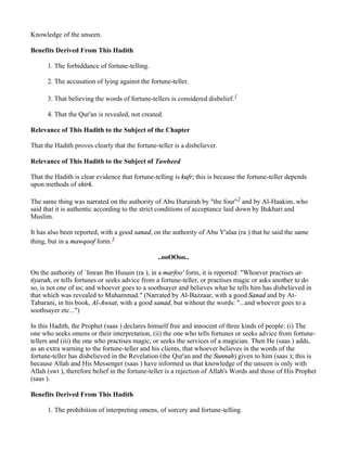 Knowledge of the unseen.

Benefits Derived From This Hadith

      1. The forbiddance of fortune-telling.

      2. The accusation of lying against the fortune-teller.

      3. That believing the words of fortune-tellers is considered disbelief.1

      4. That the Qur'an is revealed, not created.

Relevance of This Hadith to the Subject of the Chapter

That the Hadith proves clearly that the fortune-teller is a disbeliever.

Relevance of This Hadith to the Subject of Tawheed

That the Hadith is clear evidence that fortune-telling is kufr; this is because the fortune-teller depends
upon methods of shirk.

The same thing was narrated on the authority of Abu Hurairah by "the four"2 and by Al-Haakim, who
said that it is authentic according to the strict conditions of acceptance laid down by Bukhari and
Muslim.

It has also been reported, with a good sanad, on the authority of Abu Y'alaa (ra ) that he said the same
thing, but in a mawqoof form.3

                                                 ..ooOOoo..

On the authority of `Imran Ibn Husain (ra ), in a marfoo' form, it is reported: "Whoever practises at-
tiyarah, or tells fortunes or seeks advice from a fortune-teller, or practises magic or asks another to do
so, is not one of us; and whoever goes to a soothsayer and believes what he tells him has disbelieved in
that which was revealed to Muhammad." (Narrated by Al-Bazzaar, with a good Sanad and by At-
Tabarani, in his book, Al-Awsat, with a good sanad, but without the words: "...and whoever goes to a
soothsayer etc...")

In this Hadith, the Prophet (saas ) declares himself free and innocent of three kinds of people: (i) The
one who seeks omens or their interpretation, (ii) the one who tells fortunes or seeks advice from fortune-
tellers and (iii) the one who practises magic, or seeks the services of a magician. Then He (saas ) adds,
as an extra warning to the fortune-teller and his clients, that whoever believes in the words of the
fortune-teller has disbelieved in the Revelation (the Qur'an and the Sunnah) given to him (saas ); this is
because Allah and His Messenger (saas ) have informed us that knowledge of the unseen is only with
Allah (swt ), therefore belief in the fortune-teller is a rejection of Allah's Words and those of His Prophet
(saas ).

Benefits Derived From This Hadith

      1. The prohibition of interpreting omens, of sorcery and fortune-telling.
 