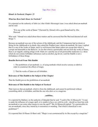 Top | Prev | Next

Kitaab At-Tawheed, Chapter: 25

What has Been Said About An-Nushrah 1

It is reported on the authority of Jabir (ra ) that Allah's Messenger (saas ) was asked about an-nushrah
and he said:

      "It is one of the works of Satan." (Narrated by Ahmad with a good Sanad and by Abu
      Dawood

Who said: "Ahmad was asked about these matters and he answered that Ibn Mas'ood detested all such
things.")

Because an-nushrah was one of the actions of the Jahiliyyah, and the Companions had no desire or
liking for the Jahiliyyah or its deeds, they asked the Prophet (saas ) about an-nushrah. He (saas ) replied
that it is one of the works of Satan, and it is well-known that Satan orders not except that which is
corrupt and detestable to the Believer. As for that which is permissible and not from the works of Satan,
there is ar-ruqyah, seeking refuge (with Allah swt ) and the use of all permissible medicines (i.e. those
which do not contain forbidden substances such as alcohol, pig fat etc.) and the Hadith is not a
forbiddance of these things.

Benefits Derived From This Hadith

      1. The prohibition of an-nushrah, i.e. of using methods which involve sorcery or shirk in
      order to counteract the effects of magic.

      2. That the works of Satan are all forbidden.

Relevance of This Hadith to the Subject of the Chapter

That the Hadith proves the prohibition of an-nushrah.

Relevance of This Hadith to the Subject of Tawheed

That it proves that an-nushrah, which is from the Jahiliyyah, and cannot be performed without
committing shirk, is forbidden, and that the one who does so is a magician.

                                               ..ooOOoo..

It is reported by Bukhari, on the authority of Qatadah that he said: "I said to Ibn Al-Musayyib: "A man
is under the influence of a magic spell, or is unable to have sex with his wife - should we treat him with
an-nushrah or use some other means to cure the spell?" Ibn Al-Musayyib replied: "It is permissible (to
use an-nushrah), since they intend by it restoration or mending. That which is beneficial is not
prohibited."2

It is reported that Al-Hasan Al-Basri said: "Magic is not counteracted by its like except by a magician."
 