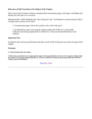 Relevance of This Narration to the Subject of the Chapter

That it shows that Al-Hasan Al-Basri considered that counteracting magic with magic is forbidden and
that the one who does so is a sorceror.

Muhammad Ibn `Abdul Wahhaab said: "Ibn Al-Qayyim said: "An-Nushrah is counteracting the effects
of magic and it consists of two kinds:

       1. Counteracting magic with its like and this is the work of the devil.

       2. An-Nushrah by means of ar-ruqyah, seeking refuge with Allah (swt ), permissible
       medicines and making supplications to Allah (swt ) - these are all permitted forms of an-
       nushrah.

Important Note

It might be said, with some justification, that these words of Ibn Al-Qayyim sum up the message of this
chapter.

Footnotes

1. Counteracting magic with magic.

2. This is not a permission to use magic against magic; what is permitted here is the use of ar-ruqyah, seeking refuge
with Allah (swt), using permitted medicines etc. For how could Ibn Al-Musayyib make permissible that which the
Prophet (saas) had forbidden?

                                                  Top | Prev | Next
 