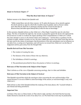 Top | Prev | Next

Kitaab At-Tawheed, Chapter: 27

                                What Has Been Said About At-Tanjeem 1

Bukhari narrates in his Saheeh, that Qatadah said:

      "Allah created these stars for three reasons: (i) To adorn the heaven, (ii) as missiles against
      the devils and (ii) as signs by which (the traveller) may be guided; and so whoever claims
      more than this for them has is emoneous and has lost his reward (on the Day of
      Resurrection) and taken upon himself that of which he has no knowledge."

In this narration, Qatadah informs us that Allah (swt ), Most High, Created the stars for only three
things: The first, to beautify the night sky; the second, as projectiles against the devils who approach the
lowest heaven in order to overhear the angels speaking of the Commandments of Allah (swt ) which
they then attempt to convey to the fortune-tellers and soothsayers; 2 and the third, as guidance for the
wayfarer at night, whether on land or at sea. He (saas ) added that anyone who claims more than this for
the stars such as the claims of astrologers, that the positions of the stars and planets exert an influence on
our daily lives, is acting out of ignorance, and will receive no reward from Allah (swt ) on the Day of
Judgement and has gone astray from the Straight Path.

Benefits Derived From This Narration

      1. The wisdom of creating the stars.

      2. The falseness of the claims of those who say otherwise.

      3. The forbiddance of belief in astrology.

      4. The punishment prescribed for those who practice or believe in astrology.

Relevance of This Narration to the Subject of the Chapter

That it informs us of the view of Qatadah concerning astrology, that it is false and forbidden.

Relevance of This Narration to the Subject of Tawheed

That Qatadah rejected that which the astrologers claim concerning the stars and knowledge of the
unseen because it is an act of Shirk to claim knowledge of the unseen; as such knowledge is only with
Allah (swt ).

Harb informs us that while Qatadah disliked the studying of the lunar phases, Ibn `Uyainah forbade it,
and Ahmad and Ishaq permitted it.

Important Note

(a) Study of the stars is of three kinds: (i) That which is kufr, and that is the belief that the heavenly
bodies themselves decide the events of our daily lives. (ii) The belief that events may be predicted by
 