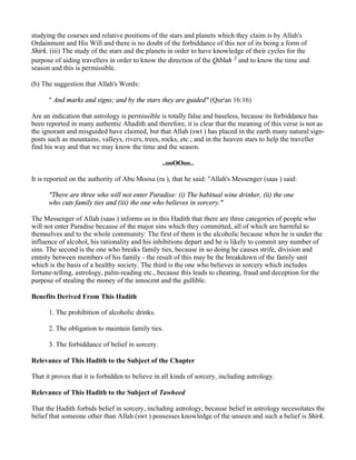studying the courses and relative positions of the stars and planets which they claim is by Allah's
Ordainment and His Will and there is no doubt of the forbiddance of this nor of its being a form of
Shirk. (iii) The study of the stars and the planets in order to have knowledge of their cycles for the
purpose of aiding travellers in order to know the direction of the Qiblah 3 and to know the time and
season and this is permissible.

(b) The suggestion that Allah's Words:

      " And marks and signs; and by the stars they are guided" (Qur'an 16:16)

Are an indication that astrology is permissible is totally false and baseless, because its forbiddance has
been reported in many authentic Ahadith and therefore, it is clear that the meaning of this verse is not as
the ignorant and misguided have claimed, but that Allah (swt ) has placed in the earth many natural sign-
posts such as mountains, valleys, rivers, trees, rocks, etc.; and in the heaven stars to help the traveller
find his way and that we may know the time and the season.

                                                 ..ooOOoo..

It is reported on the authority of Abu Moosa (ra ), that he said: "Allah's Messenger (saas ) said:

      "There are three who will not enter Paradise: (i) The habitual wine drinker, (ii) the one
      who cuts family ties and (iii) the one who believes in sorcery."

The Messenger of Allah (saas ) informs us in this Hadith that there are three categories of people who
will not enter Paradise because of the major sins which they committed, all of which are harmful to
themselves and to the whole community: The first of them is the alcoholic because when he is under the
influence of alcohol, his rationality and his inhibitions depart and he is likely to commit any number of
sins. The second is the one who breaks family ties, because in so doing he causes strife, division and
enmity between members of his family - the result of this may be the breakdown of the family unit
which is the basis of a healthy society. The third is the one who believes in sorcery which includes
fortune-telling, astrology, palm-reading etc., because this leads to cheating, fraud and deception for the
purpose of stealing the money of the innocent and the gullible.

Benefits Derived From This Hadith

      1. The prohibition of alcoholic drinks.

      2. The obligation to maintain family ties.

      3. The forbiddance of belief in sorcery.

Relevance of This Hadith to the Subject of the Chapter

That it proves that it is forbidden to believe in all kinds of sorcery, including astrology.

Relevance of This Hadith to the Subject of Tawheed

That the Hadith forbids belief in sorcery, including astrology, because belief in astrology necessitates the
belief that someone other than Allah (swt ) possesses knowledge of the unseen and such a belief is Shirk.
 
