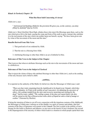 Top | Prev | Next

Kitaab At-Tawheed, Chapter: 28

                              What Has Been Said Concerning Al-Anwaa`

Allah (swt ), says:

      " And instead [of thanking Allah] for the provision He gives you, on the contrary, you deny
      [Him] by disbelief" (Qur'an 56:82)

Allah (swt ), Most Glorified, Most High, rebukes those who reject His Blessings upon them, such as the
rain which gives life to the land, causing the crops and fruits of the earth to grow; instead, they attribute
it to the movements of the stars which can neither harm nor benefit, saying: "We have been given rain
by virtue of the movement of the moon and the stars."

Benefits Derived From This Verse

      1. That good and evil are ordained by Allah.

      2. That the rain is a blessing from Allah.

      3. Attributing blessings to other than Allah is an act of disbelief in Him.

Relevance of This Verse to the Subject of the Chapter

That it proves that whoever attributes blessings such as the rain to the movements of the moon and stars
is a disbeliever.

Relevance of This Verse to the Subject of Tawheed

That it rejects the claims of those who attribute blessings to other than Allah (swt ), such as the sending
of the rain, because such a belief is shirk.

                                                   ..ooOOoo..

It is reported on the authority of Ibn Malik Al-Ash'ari (ra ) that the Messenger of Allah (saas ) said:

      "There are four traits remaining from the Jaahiliyyah to be found in my Ummah, which they
      will not abandon: (i) Pride in the nobility of one's ancestors, (ii) defaming the ancestors of
      others, (iii) seeking rainfall from the stars and excessive mourning and wailing for the
      dead." And he (saas ) added: "The wailing woman, if she does not repent before she dies,
      will be raised on the Day of Resurrection with a dress of liquid tar and a cloak of mange or
      scabies." (Narrated by Muslim)

It being the intention of Islam to cut off every connection with the iniquitous customs of the Jahiliyyah,
the Messenger of Allah (saas ) informs us in this Hadith, in a spirit of censure and rebuke, that four
customs of the Days of Ignorance will remain in this Ummah: The first is pride in the nobility of one's
lineage for this leads to slackness and idleness, as one rests on the laurels of one's forebears; the second
is the disparagement of the ancestry of others which leads to a situation in which people spend their time
 