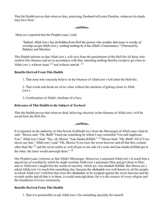 That the Hadith proves that whoever dies, practising Tawheed will enter Paradise, whatever his deeds
may have been.

                                                 ..ooOOoo..

`Itban (ra ) reported that the Prophet (saas ) said:

      "Indeed, Allah (swt ) has forbidden from Hell the person who testifies that none is worthy of
      worship except Allah (swt ), seeking nothing by it but Allah's Countenance." (Narrated by
      Bukhari and Muslim)

This Hadith informs us that Allah (swt ), will save from the punishment of the Hell-fire all those who
confirm His Oneness and act in accordance with that, intending nothing thereby except to get close to
Allah (swt ), without riyaa' 12 and without sum'ah. 13

Benefits Derived From This Hadith

      1. That none who sincerely believe in the Oneness of Allah (swt ) will enter the Hell-fire.

      2. That words and deeds are of no value without the intention of getting closer to Allah
      (swt ).

      3. Confirmation of Allah's Attribute of a Face.

Relevance of This Hadith to the Subject of Tawheed

That the Hadith proves that whoever died, believing sincerely in the Oneness of Allah (swt ) will be
saved from the Hell-fire.

                                                 ..ooOOoo..

It is reported on the authority of Abu Sa'eed Al-Khudri (ra ) from the Messenger of Allah (saas ) that he
said: "Moosa said: "Oh, Rabb! Teach me something by which I may remember You and supplicate
You." Allah (swt ) Said: "Say, oh, Moosa: "Laa ilaaha illAllah." 14 Moosa Said: "Oh, Rabb! All of Your
slaves say that." Allah (swt ) said: "Oh, Moosa! Even were the seven heavens and all that they contain
other than Me 15 and the seven earths as well all put in one side of a scale and Laa ilaaha illAllah put in
the other, the latter would outweigh them." 16

Our Prophet (saas ) informs us that Allah's Messenger, Moosa (as ) requested Allah (swt ) to teach him a
special act of worship by which he might worship Allah (swt ) and praise Him and get closer to Him;
and so Allah (swt ) taught him the words of sincerity, which are: Laa ilaahah illAllah. But Moosa (as )
asked Allah (swt ) to teach him something else, because the shahadah was well-known to all the people,
at which Allah (swt ) told him that were this shahadah, to be weighed against the seven heavens and the
seventh earths and all that is in them, it would outweigh them, for it is the essence of every religion and
the foundation of every community.

Benefits Derived From This Hadith

      1. That it is permissible to ask Allah (swt ) for something specially for oneself.
 