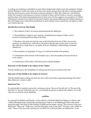 in seeking out weaknesses and defects in each others' backgrounds which causes the reputation of Islam
and the Muslims to suffer and results in division and enmity amongst them; the third is seeking rainfall
from the stars because it causes the hearts to become attached to other than Allah (swt ) and humility
before His creations which possess no power to benefit or harm; and the fourth is excessive mourning
and bewailing of the dead and eulogising them in loud voices for this suggests non-acceptance of Allah's
Ordainments, and adversely affects the deceased's family and spreads depression and despair; because of
this, the Prophet (saas ) stressed the punishment of such wailing women, should they not repent to Allah
(swt ) before they die.

Benefits Derived From This Hadith

      1. The refutation of the evil customs practised during the Jahiliyyah.

      2. The prohibition of pride in one's ancestry, of defaming the lineage of others, and of
      excessive mourning and bewailing of the dead.

      3. That those who seek rain from the stars in the belief that they can, of their own accord
      send rain, are disbelievers, while those who believe that the stars are the cause of rain, but
      that Allah (swt ) made them so, are guilty of an act of disbelief, without being considered
      disbelievers.

      4. The acceptance of repentance as long as it is before the death of the penitent.

      5. Confirmation of the miracle of the Prophet (saas ), since his prophesy has proved true in
      every respect.

      6. Confirmation of the reality of the Resurrection and the Requital.

Relevance of This Hadith to the Subject of the Chapter

That the Hadith proves the forbiddance of seeking rain from the movements of the stars.

Relevance of This Hadith to the Subject of Tawheed

That the Hadith rejects seeking rain from the stars as this necessitates requesting blessings from other
than Allah (swt ), which is shirk.

Important Note

It is permissible to mention a person by a nickname such as "the son of the tall one" or "the son of the
thin man" or "the son of the lame one" etc., even though the person so named may dislike it, if it is the
only way in which he can be identified.

                                                ..ooOOoo..

It is narrated by Bukhari and Muslim, on the authority of Zaid Ibn Khalid Al-Juhani (ra ) that he said:
"Allah's Messenger (saas ) prayed the morning prayer with us in Al-Hudaibiyyah after it had rained
during the night, and when he had finished, he addressed the people, saying: "Do you know what your
Rabb said?" They said: "Allah (swt ) and His Messenger (saas ) know best!" He (saas ) said: (Allah swt
said:) "Some of My slaves this morning are true Believers in Me and others are disbelievers: As for
 