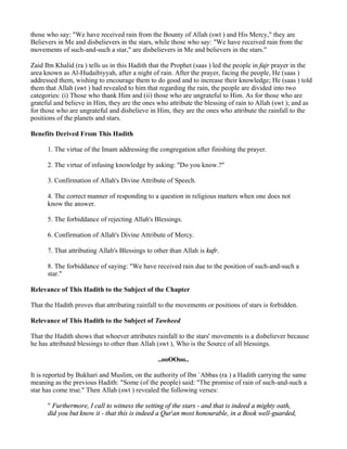 those who say: "We have received rain from the Bounty of Allah (swt ) and His Mercy," they are
Believers in Me and disbelievers in the stars, while those who say: "We have received rain from the
movements of such-and-such a star," are disbelievers in Me and believers in the stars."

Zaid Ibn Khalid (ra ) tells us in this Hadith that the Prophet (saas ) led the people in fajr prayer in the
area known as Al-Hudaibiyyah, after a night of rain. After the prayer, facing the people, He (saas )
addressed them, wishing to encourage them to do good and to increase their knowledge; He (saas ) told
them that Allah (swt ) had revealed to him that regarding the rain, the people are divided into two
categories: (i) Those who thank Him and (ii) those who are ungrateful to Him. As for those who are
grateful and believe in Him, they are the ones who attribute the blessing of rain to Allah (swt ); and as
for those who are ungrateful and disbelieve in Him, they are the ones who attribute the rainfall to the
positions of the planets and stars.

Benefits Derived From This Hadith

      1. The virtue of the Imam addressing the congregation after finishing the prayer.

      2. The virtue of infusing knowledge by asking: "Do you know.?"

      3. Confirmation of Allah's Divine Attribute of Speech.

      4. The correct manner of responding to a question in religious matters when one does not
      know the answer.

      5. The forbiddance of rejecting Allah's Blessings.

      6. Confirmation of Allah's Divine Attribute of Mercy.

      7. That attributing Allah's Blessings to other than Allah is kufr.

      8. The forbiddance of saying: "We have received rain due to the position of such-and-such a
      star."

Relevance of This Hadith to the Subject of the Chapter

That the Hadith proves that attributing rainfall to the movements or positions of stars is forbidden.

Relevance of This Hadith to the Subject of Tawheed

That the Hadith shows that whoever attributes rainfall to the stars' movements is a disbeliever because
he has attributed blessings to other than Allah (swt ), Who is the Source of all blessings.

                                                ..ooOOoo..

It is reported by Bukhari and Muslim, on the authority of Ibn `Abbas (ra ) a Hadith carrying the same
meaning as the previous Hadith: "Some (of the people) said: "The promise of rain of such-and-such a
star has come true." Then Allah (swt ) revealed the following verses:

      " Furthermore, I call to witness the setting of the stars - and that is indeed a mighty oath,
      did you but know it - that this is indeed a Qur'an most honourable, in a Book well-guarded,
 