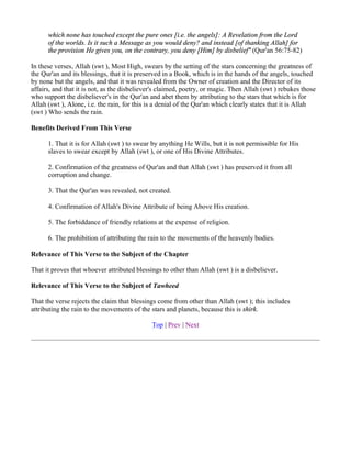 which none has touched except the pure ones [i.e. the angels]: A Revelation from the Lord
      of the worlds. Is it such a Message as you would deny? and instead [of thanking Allah] for
      the provision He gives you, on the contrary, you deny [Him] by disbelief" (Qur'an 56:75-82)

In these verses, Allah (swt ), Most High, swears by the setting of the stars concerning the greatness of
the Qur'an and its blessings, that it is preserved in a Book, which is in the hands of the angels, touched
by none but the angels, and that it was revealed from the Owner of creation and the Director of its
affairs, and that it is not, as the disbeliever's claimed, poetry, or magic. Then Allah (swt ) rebukes those
who support the disbeliever's in the Qur'an and abet them by attributing to the stars that which is for
Allah (swt ), Alone, i.e. the rain, for this is a denial of the Qur'an which clearly states that it is Allah
(swt ) Who sends the rain.

Benefits Derived From This Verse

      1. That it is for Allah (swt ) to swear by anything He Wills, but it is not permissible for His
      slaves to swear except by Allah (swt ), or one of His Divine Attributes.

      2. Confirmation of the greatness of Qur'an and that Allah (swt ) has preserved it from all
      corruption and change.

      3. That the Qur'an was revealed, not created.

      4. Confirmation of Allah's Divine Attribute of being Above His creation.

      5. The forbiddance of friendly relations at the expense of religion.

      6. The prohibition of attributing the rain to the movements of the heavenly bodies.

Relevance of This Verse to the Subject of the Chapter

That it proves that whoever attributed blessings to other than Allah (swt ) is a disbeliever.

Relevance of This Verse to the Subject of Tawheed

That the verse rejects the claim that blessings come from other than Allah (swt ); this includes
attributing the rain to the movements of the stars and planets, because this is shirk.

                                             Top | Prev | Next
 