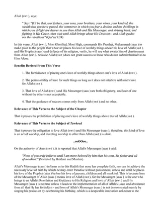 Allah (swt ), says:

      " Say: "If it be that your fathers, your sons, your brothers, your wives, your kindred, the
      wealth that you have gained, the commerce in which you fear a decline and the dwellings in
      which you delight are dearer to you than Allah and His Messenger, and striving hard, and
      fighting in His Cause, then wait until Allah brings about His Decision - and Allah guides
      not the rebellious" (Qur'an 9:24)

In this verse, Allah (swt ), Most Glorified, Most High, commands His Prophet, Muhammad (saas ) to
make plain to the people that whoever places his love of worldly things above his love of Allah (swt ),
and His Prophet (saas ) and defence of his religion, verily, he will see what awaits him of chastisement
from Allah (swt ), because Allah (swt ) does not grant success to those who do not submit themselves to
Him Alone.

Benefits Derived From This Verse

      1. The forbiddance of placing one's love of worldly things above one's love of Allah (swt ).

      2. The permissibility of love for such things as long as it does not interfere with one's love
      for Allah (swt ).

      3. That love of Allah (swt ) and His Messenger (saas ) are both obligatory, and love of one
      without the other is not acceptable.

      4. That the guidance of success comes only from Allah (swt ) and no other.

Relevance of This Verse to the Subject of the Chapter

That it proves the prohibition of placing one's love of worldly things above that of Allah (swt ).

Relevance of This Verse to the Subject of Tawheed

That it proves the obligation to love Allah (swt ) and His Messenger (saas ); therefore, this kind of love
is an act of worship, and directing worship to other than Allah (swt ) is shirk.

                                                ..ooOOoo..

On the authority of Anas (swt ), it is reported that Allah's Messenger (saas ) said:

      "None of you truly believes until I am more beloved by him than his sons, his father and all
      of mankind." (Narrated by Bukhari and Muslim)

Allah's Messenger (saas ) informs us in this Hadith that none has complete faith, nor can he achieve the
necessary level of faith by which he may enter Paradise without punishment, unless and until he places
his love of the Prophet (saas ) before his love of parents, children and all mankind. This is because love
of the Messenger of Allah (saas ) means love of Allah (swt ), for the Messenger (saas ) is the one who
brings to us Allah's Revelation and Guidance to His Religion and love of Allah (swt ) and His
Messenger (saas ) is not true unless it leads to the implementation of all of Allah's Laws and abstinence
from all that He has forbidden - and love of Allah's Messenger (saas ) is not demonstrated merely by
singing his praises or by celebrating his birthday, which is a despicable innovation unknown to the
 