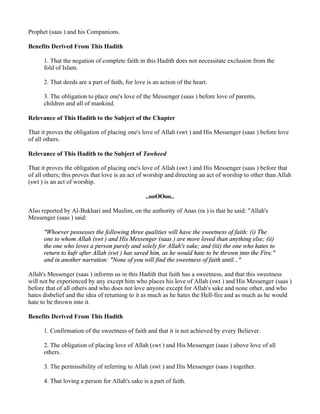 Prophet (saas ) and his Companions.

Benefits Derived From This Hadith

      1. That the negation of complete faith in this Hadith does not necessitate exclusion from the
      fold of Islam.

      2. That deeds are a part of faith, for love is an action of the heart.

      3. The obligation to place one's love of the Messenger (saas ) before love of parents,
      children and all of mankind.

Relevance of This Hadith to the Subject of the Chapter

That it proves the obligation of placing one's love of Allah (swt ) and His Messenger (saas ) before love
of all others.

Relevance of This Hadith to the Subject of Tawheed

That it proves the obligation of placing one's love of Allah (swt ) and His Messenger (saas ) before that
of all others; this proves that love is an act of worship and directing an act of worship to other than Allah
(swt ) is an act of worship.

                                                 ..ooOOoo..

Also reported by Al-Bukhari and Muslim, on the authority of Anas (ra ) is that he said: "Allah's
Messenger (saas ) said:

      "Whoever possesses the following three qualities will have the sweetness of faith: (i) The
      one to whom Allah (swt ) and His Messenger (saas ) are more loved than anything else; (ii)
      the one who loves a person purely and solely for Allah's sake; and (iii) the one who hates to
      return to kufr after Allah (swt ) has saved him, as he would hate to be thrown into the Fire."
      and in another narration: "None of you will find the sweetness of faith until..."

Allah's Messenger (saas ) informs us in this Hadith that faith has a sweetness, and that this sweetness
will not be experienced by any except him who places his love of Allah (swt ) and His Messenger (saas )
before that of all others and who does not love anyone except for Allah's sake and none other, and who
hates disbelief and the idea of returning to it as much as he hates the Hell-fire and as much as he would
hate to be thrown into it.

Benefits Derived From This Hadith

      1. Confirmation of the sweetness of faith and that it is not achieved by every Believer.

      2. The obligation of placing love of Allah (swt ) and His Messenger (saas ) above love of all
      others.

      3. The permissibility of referring to Allah (swt ) and His Messenger (saas ) together.

      4. That loving a person for Allah's sake is a part of faith.
 