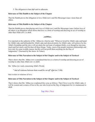 5. The obligation to hate kufr and its adherents.

Relevance of This Hadith to the Subject of the Chapter

That the Hadith proves the obligation to love Allah (swt ) and His Messenger (saas ) more than all
others.

Relevance of This Hadith to the Subject of the Chapter

That the Hadith proves that placing one's love of Allah (swt ) and His Messenger (saas ) before love of
all others is an obligation which shows that love is a form of worship and directing an act of worship to
other than Allah (swt ) is shirk.

                                                 ..ooOOoo..

It is reported on the authority of Ibn `Abbas (ra ) that he said: "Whoever loved for Allah's sake and hated
for Allah's sake and befriended for Allah's sake and showed enmity for Allah's sake, will achieve by this
Allah's friendship and the slave will not attain the real taste of eemaan (faith), even though he may pray
much and fast much, until he does all these things. Today, most of the people maintain relationships and
love only for some worldly reason, but this will not profit them anything (on the Day of
Judgement)." (Narrated by Ibn Jareer At-Tabari)

Relevance of This Narration to the Subject of the Chapter and to the Subject of Tawheed

That it shows that Ibn `Abbas (swt ) considered that love is a form of worship and directing an act of
worship to other than Allah (swt ) is shirk.

Ibn `Abbas (ra ) said, concerning Allah's Words:

       " And all relations between them would be cut off" (Qur'an 2:166)

that it refers to relations of love.

Relevance of This Narration to the Subject of the Chapter and to the Subject of Tawheed

That it shows that Ibn `Abbas (ra ) explained this verse as follows: That if love is not for Allah's sake, it
will be wasted and a source of loss to the one who loved on the Day of Judgement for it is tantamount to
shirk.

                                              Top | Prev | Next
 