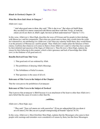 Top | Prev | Next

Kitaab At-Tawheed, Chapter: 26

What Has Been Said About At-Tatayyur 1

Allah (swt ) says:

      " And when good came to them, they said: "This is due to us." But when evil befell them,
      they ascribed it to omens connected with Moosa and those with him! Verily, in truth the
      omens of evil are theirs in Allah's sight, but most of them understand not!" (Qur'an 7:131)

In this verse, Allah (swt ), Most High, describes the ways of Fir'aoun and his people in their dealings
with Moosa (as ) and his companions: That when any good came to them, they would claim the credit
for it themselves, not attributing it to Allah (swt ); but when any calamity befell them, they would blame
it on the presence of Moosaa (as ) and his people. Then Allah (swt ) makes plain the falseness of their
claims, Confirms that whatever evil comes to them is from Allah (swt ) and it is what they have earned
by their disbelief and rejection of the Signs of Allah (swt ). Then He (swt ), Most High, explains the
reason for their behaving in this manner, which is their ignorance and lack of knowledge that Allah
(swt ) is the Ordainer of all good and evil.

Benefits Derived From This Verse

      1. That good and evil are ordained by Allah.

      2. The prohibition of denying Allah's Blessings.

      3. The forbiddance of belief in omens.

      4. That ignorance is the cause of all evil.

Relevance of This Verse to the Subject of the Chapter

That the verse proves the prohibition of at-tatayyur.

Relevance of This Verse to the Subject of Tawheed

That it proves that at-tatayyur is Shirk because it is an attachment of the heart to other than Allah (swt )
and a belief that the cause of events is other than He.

                                                ..ooOOoo..

Allah (swt ), Most High, says:

      " They said: "Your evil omens are with yourselves." If you are admonished [do you deem it
      an evil omen?] No! But you are a people transgressing all bounds" (Qur'an 36:19)

In this verse, Allah (swt ), Most Glorified, Most High, explains that the Messengers who came to their
people with warnings and reminders were considered evil omens by them, but that those Messengers
 