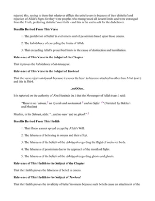 rejected this, saying to them that whatever afflicts the unbelievers is because of their disbelief and
rejection of Allah's Signs for they were peoples who transgressed all decent limits and were estranged
from the Truth, preferring disbelief over faith - and this is the end result for the disbeliever.

Benefits Derived From This Verse

      1. The prohibition of belief in evil omens and of pessimism based upon those omens.

      2. The forbiddance of exceeding the limits of Allah.

      3. That exceeding Allah's prescribed limits is the cause of destruction and humiliation.

Relevance of This Verse to the Subject of the Chapter

That it proves the forbiddance of at-tataayyur.

Relevance of This Verse to the Subject of Tawheed

That the verse rejects at-tiyarah because it causes the heart to become attached to other than Allah (swt )
and this is Shirk.

                                                  ..ooOOoo..

It is reported on the authority of Abu Hurairah (ra ) that the Messenger of Allah (saas ) said:

      "There is no `adwaa,2 no tiyarah and no haamah 3 and no Safar. 4" (Narrated by Bukhari
      and Muslim)

Muslim, in his Saheeh, adds: "...and no naw` and no ghool." 5

Benefits Derived From This Hadith

      1. That illness cannot spread except by Allah's Will.

      2. The falseness of believing in omens and their effect.

      3. The falseness of the beliefs of the Jahiliyyah regarding the flight of nocturnal birds.

      4. The falseness of pessimism due to the approach of the month of Safar.

      5. The falseness of the beliefs of the Jahiliyyah regarding ghosts and ghouls.

Relevance of This Hadith to the Subject of the Chapter

That the Hadith proves the falseness of belief in omens.

Relevance of This Hadith to the Subject of Tawheed

That the Hadith proves the invalidity of belief in omens because such beliefs cause an attachment of the
 