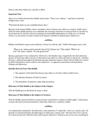 heart to other than Allah (swt ) and this is Shirk.

Important Note

There is no conflict between this Hadith which states: "There is no `adwaa..." and that in which the
Prophet (saas ) said:

"Flee from the leper as you would flee from a lion,"

Because in the former Hadith, what is intended is that no disease may affect us except by Allah's leave,
while the latter Hadith instructs us to undertake the necessary measures to ensure as best we can that we
do not become ill, and this is the true meaning of at-tawakkul (dependence on Allah swt ), to do that
which is in your power in order to attain your objective and then to depend upon Allah (swt ).

                                                 ..ooOOoo..

Bukhari and Muslim report on the authority of Anas (ra ) that he said: "Allah's Messenger (saas ) said:

      "There is no `adwaa and no tiyarah, but al-f`al 6 pleases me." They asked: "What is al-
      f`al?" He (saas ) replied: "It is the good word."

Because good and evil are ordained by Allah (swt ), the Prophet (saas ) negated the idea that infectious
disease of itself may affect a person or that omens may affect us, either adversely or positively. And then
He (saas ) endorsed and approved optimism because optimism means to think well of Allah (swt ) and to
be filled with positive zeal to achieve one's objectives - as opposed to pessimism which produces
lethargy and depression.

Benefits Derived From This Hadith

      1. The negation of the belief that disease may affect us of itself, without Allah's leave.

      2. The absolute falseness of belief in omens.

      3. The desirabilty of optimism, rather than pessimism.

Relevance of This Hadith to the Subject of the Chapter

That the Hadith proves that belief in omens is false.

Relevance of This Hadith to the Subject of Tawheed

That the Hadith rejects the belief in omens because such belief is a denial of Allah's Qadr 7 and because
it causes the heart to become attached to other than Allah (swt ), and this is Shirk.

                                                 ..ooOOoo..

It is authentically reported by Abu Dawood, on the authority of `Uqbah Ibn `Amir (ra ), that he said: "At-
tiyarah was mentioned before the Messenger of Allah (saas ) and he said: "The best form of it is al-f`al,
for it does not prevent a Muslim (from achieving his objective). Whenever any of you sees something he
 