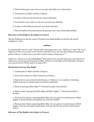 2. That the Messengers (saas ) know not except what Allah (swt ) Inform them.

      3. Confirmation of Allah's Attribute of Speech.

      4. Evidence of the fact that the heavens contain inhabitants.

      5. Proof that the seven earths are, like the seven heavens, inhabited.

      6. Evidence of the difference between some deeds and others.

      7. That the Hadith clearly demonstrates the greatness and virtue of Laa ilaaha illAllah.

Relevance of This Hadith to the Subject of Tawheed

That the Hadith proves that the words of Tawheed: Laa ilaaha illAllah are the best zikr and the
weightiest in value.

                                                ..ooOOoo..

It is reported that Anas (ra ) said: "I heard Allah's Messenger (saas ) say: "Allah (swt ), Said: "Oh, son of
Adam (as )! Were you to come to Me with the world full of sins, and meet Me without associating any
partner with me, I would come to you with a similar amount of forgiveness."17

Allah (swt ), informs us in this Hadith Qudsi18 that whoever dies, sincerely believing in the Oneness of
Allah (swt ), having rejected all manner of Shirk, Allah (swt ) will replace all his bad deeds with good,
even were his sins to fill the earth or to almost fill it.

Benefits Derived From This Hadith

      1. Confirmation of Allah's Attribute of Speech.

      2. Proof of the vastness of Allah's Generosity and Mercy.

      3. That to die in a state of belief in the Oneness of Allah (swt ) is a condition of obtaining
      Allah's Forgiveness; and this matter necessitates explanation:

      a. Whoever died upon Shirk Akbar,19 will dwell eternally in the Hell-fire.

      b. Whoever died, rejecting both Shirk Akbar and Shirk Asghar, 20 will dwell eternally in
      Paradise.

      c. Whoever died without committing Shirk Akbar, but was guilty of a small amount of Shirk
      Asghar, if his good deeds outweigh his sins, will enter Paradise.

      d. Whoever died without committing Shirk Akbar, but was guilty of a small amount of Shirk
      Asghar, if his sins outweigh his good deeds, will enter the Fire, but will not remain therein
      forever.

Relevance of This Hadith to the Subject of Tawheed
 
