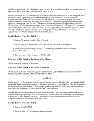 dislikes, he should say: "Oh, Allah (swt )! None but You Brings good things. None but You can prevent
evil things. There is no power and no strength except in You."

Because at-tiyarah is a sickness in society, which held sway over peoples' souls in the Jahiliyyah, it was
mentioned during a gathering in which the Prophet (saas ) was present and so he informed the
Companions that such beliefs were baseless, and that while al-f`al is a form of tiyarah, it is much
superior because it necessitates thinking good of Allah (swt ), and encourages positive thinking and
optimism for the good. Then He (saas ) informed them that at-tiyarah will not prevent any Muslim
whose beliefs are correct from attaining his goals, nor weaken his resolve. Then He (saas ) described an
effective treatment for whomsoever is confonted by such supposed omens which is to place; the matter
in Allah's Hands, that He may attract the good and repel the evil, by Allah's leave and continue to
depend only upon Allah (swt ) in order to fulfill all his goals.

Benefits Derived From This Hadith

      1. That al-f`al is a (permissible) form of tiyarah.

      2. The desirability of optimism because it strengthens one's trust in Allah (swt ).

      3. The legality of supplicating Allah (swt ) should any trace of this belief in omens take
      hold of one's heart.

      4. That good and evil are ordained by Allah (swt ).

Relevance of This Hadith to the Subject of the Chapter

That it proves the falseness of at-tiyarah.

Relevance of This Hadith to the Subject of Tawheed

That it rejects at-tiyarah because it negates belief in Allah's Qadr and because it causes the heart to
become attached to other than Allah (swt ) and this is Shirk.

                                                ..ooOOoo..

On the authority of Ibn Mas'ood (ra ), in a marfoo' form, it is reported that he said: "At-tiyarah is Shirk,
at-tiyrah is Shirk. There is none among us who is not afflicted by it, but Allah (swt ), by true dependence
on Him removes it from the heart." (Narrated by Abu Dawood and At-Tirmizi, who said it is authentic,
but considered the last part of it to be Ibn Mas'ood's own statement)

Ibn Mas'ood informs us in this narration that the Prophet (saas ) described at-tiyarah as Shirk, and he
emphasised this by repeating it. And he said that there is none who is not afflicted by it to some degree
at sometime or other, but that Allah (swt ) will remove it from the heart of the one who places his
complete trust in Him and depends upon Him Alone.

Benefits Derived From This Hadith

      1. That at-tiyarah is Shirk.

      2. The desirability of emphasising important matters.
 