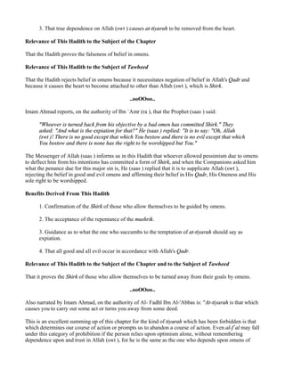 3. That true dependence on Allah (swt ) causes at-tiyarah to be removed from the heart.

Relevance of This Hadith to the Subject of the Chapter

That the Hadith proves the falseness of belief in omens.

Relevance of This Hadith to the Subject of Tawheed

That the Hadith rejects belief in omens because it necessitates negation of belief in Allah's Qadr and
because it causes the heart to become attached to other than Allah (swt ), which is Shirk.

                                               ..ooOOoo..

Imam Ahmad reports, on the authority of Ibn `Amr (ra ), that the Prophet (saas ) said:

      "Whoever is turned back from his objective by a bad omen has committed Shirk." They
      asked: "And what is the expiation for that?" He (saas ) replied: "It is to say: "Oh, Allah
      (swt )! There is no good except that which You bestow and there is no evil except that which
      You bestow and there is none has the right to be worshipped but You."

The Messenger of Allah (saas ) informs us in this Hadith that whoever allowed pessimism due to omens
to deflect him from his intentions has committed a form of Shirk, and when the Companions asked him
what the penance due for this major sin is, He (saas ) replied that it is to supplicate Allah (swt ),
rejecting the belief in good and evil omens and affirming their belief in His Qadr, His Oneness and His
sole right to be worshipped.

Benefits Derived From This Hadith

      1. Confirmation of the Shirk of those who allow themselves to be guided by omens.

      2. The acceptance of the repentance of the mushrik.

      3. Guidance as to what the one who succumbs to the temptation of at-tiyarah should say as
      expiation.

      4. That all good and all evil occur in accordance with Allah's Qadr.

Relevance of This Hadith to the Subject of the Chapter and to the Subject of Tawheed

That it proves the Shirk of those who allow themselves to be turned away from their goals by omens.

                                               ..ooOOoo..

Also narrated by Imam Ahmad, on the authority of Al- Fadhl Ibn Al-'Abbas is: "At-tiyarah is that which
causes you to carry out some act or turns you away from some deed.

This is an excellent summing up of this chapter for the kind of tiyarah which has been forbidden is that
which determines our course of action or prompts us to abandon a course of action. Even al-f`al may fall
under this category of prohibition if the person relies upon optimism alone, without remembering
dependence upon and trust in Allah (swt ), for he is the same as the one who depends upon omens of
 