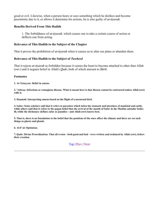 good or evil. Likewise, when a person hears or sees something which he dislikes and become
pessimistic due to it, or allows it determine his actions, he is also guilty of at-tiyarah.

Benefits Derived From This Hadith

       1. The forbiddance of at-tiyarah, which causes one to take a certain course of action or
       deflects one from acting.

Relevance of This Hadith to the Subject of the Chapter

That it proves the prohibition of at-tiyarah when it causes us to alter our plans or abandon them.

Relevance of This Hadith to the Subject of Tawheed

That it rejects at-tiyarah as forbidden because it causes the heart to become attached to other than Allah
(swt ) and it negates belief in Allah's Qadr, both of which amount to Shirk.

Footnotes

1. At-Tatayyur: Belief in omens.

2. 'Adwaa: Infectious or contagious disease. What is meant here is that disease cannot be contracted unless Allah (swt)
wills it.

3. Haamah: Interpreting omens based on the flight of a nocturnal bird.

4. Safar: Some scholars said that it refers to parasites which infest the stomach and intestines of mankind and cattle,
while others said that it refers to the pagan belief that the arrival of the month of Safar in the Muslim calendar bodes
ill, while the dictionary defines safar as jaundice - and Allah (swt) knows best.

5. That is, there is no foundation to the belief that the positions of the stars affect the climate and there are no such
things as ghosts and ghouls.

6. Al-F`al: Optimism.

7. Qadr: Divine Preordination: That all events - both good and bad - were written and ordained by Allah (swt), before
their creation.

                                                    Top | Prev | Next
 