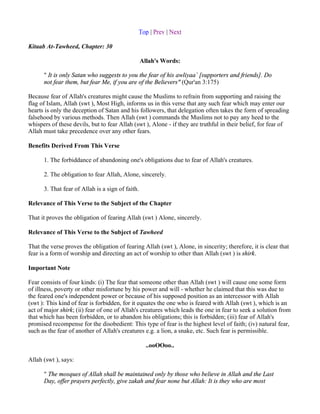Top | Prev | Next

Kitaab At-Tawheed, Chapter: 30

                                                  Allah's Words:

      " It is only Satan who suggests to you the fear of his awliyaa` [supporters and friends]. Do
      not fear them, but fear Me, if you are of the Believers" (Qur'an 3:175)

Because fear of Allah's creatures might cause the Muslims to refrain from supporting and raising the
flag of Islam, Allah (swt ), Most High, informs us in this verse that any such fear which may enter our
hearts is only the deception of Satan and his followers, that delegation often takes the form of spreading
falsehood by various methods. Then Allah (swt ) commands the Muslims not to pay any heed to the
whispers of these devils, but to fear Allah (swt ), Alone - if they are truthful in their belief, for fear of
Allah must take precedence over any other fears.

Benefits Derived From This Verse

      1. The forbiddance of abandoning one's obligations due to fear of Allah's creatures.

      2. The obligation to fear Allah, Alone, sincerely.

      3. That fear of Allah is a sign of faith.

Relevance of This Verse to the Subject of the Chapter

That it proves the obligation of fearing Allah (swt ) Alone, sincerely.

Relevance of This Verse to the Subject of Tawheed

That the verse proves the obligation of fearing Allah (swt ), Alone, in sincerity; therefore, it is clear that
fear is a form of worship and directing an act of worship to other than Allah (swt ) is shirk.

Important Note

Fear consists of four kinds: (i) The fear that someone other than Allah (swt ) will cause one some form
of illness, poverty or other misfortune by his power and will - whether he claimed that this was due to
the feared one's independent power or because of his supposed position as an intercessor with Allah
(swt ): This kind of fear is forbidden, for it equates the one who is feared with Allah (swt ), which is an
act of major shirk; (ii) fear of one of Allah's creatures which leads the one in fear to seek a solution from
that which has been forbidden, or to abandon his obligations; this is forbidden; (iii) fear of Allah's
promised recompense for the disobedient: This type of fear is the highest level of faith; (iv) natural fear,
such as the fear of another of Allah's creatures e.g. a lion, a snake, etc. Such fear is permissible.

                                                    ..ooOOoo..

Allah (swt ), says:

      " The mosques of Allah shall be maintained only by those who believe in Allah and the Last
      Day, offer prayers perfectly, give zakah and fear none but Allah: It is they who are most
 