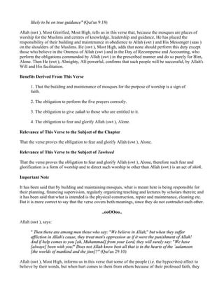 likely to be on true guidance" (Qur'an 9:18)

Allah (swt ), Most Glorified, Most High, tells us in this verse that, because the mosques are places of
worship for the Muslims and centres of knowledge, leadership and guidance, He has placed the
responsibility of their building and maintenance in obedience to Allah (swt ) and His Messenger (saas )
on the shoulders of the Muslims. He (swt ), Most High, adds that none should perform this duty except
those who believe in the Oneness of Allah (swt ) and in the Day of Recompense and Accounting, who
perform the obligations commanded by Allah (swt ) in the prescribed manner and do so purely for Him,
Alone. Then He (swt ), Almighty, All-powerful, confirms that such people will be successful, by Allah's
Will and His facilitation.

Benefits Derived From This Verse

      1. That the building and maintenance of mosques for the purpose of worship is a sign of
      faith.

      2. The obligation to perform the five prayers correctly.

      3. The obligation to give zakah to those who are entitled to it.

      4. The obligation to fear and glorify Allah (swt ), Alone.

Relevance of This Verse to the Subject of the Chapter

That the verse proves the obligation to fear and glorify Allah (swt ), Alone.

Relevance of This Verse to the Subject of Tawheed

That the verse proves the obligation to fear and glorify Allah (swt ), Alone, therefore such fear and
glorification is a form of worship and to direct such worship to other than Allah (swt ) is an act of shirk.

Important Note

It has been said that by building and maintaining mosques, what is meant here is being responsible for
their planning, financing supervision, regularly organizing teaching and lectures by scholars therein; and
it has been said that what is intended is the physical construction, repair and maintenance, cleaning etc.
But it is more correct to say that the verse covers both meanings, since they do not contradict each other.

                                                ..ooOOoo..

Allah (swt ), says:

      " Then there are among men those who say: "We believe in Allah," but when they suffer
      affliction in Allah's cause, they treat men's oppression as if it were the punishment of Allah!
      And if help comes to you [oh, Muhammad] from your Lord, they will surely say: "We have
      [always] been with you!" Does not Allah know best all that is in the hearts of the `aalameen
      [the worlds of mankind and the jinn]?" (Qur'an 29:10)

Allah (swt ), Most High, informs us in this verse that some of the people (i.e. the hypocrites) affect to
believe by their words, but when hurt comes to them from others because of their professed faith, they
 
